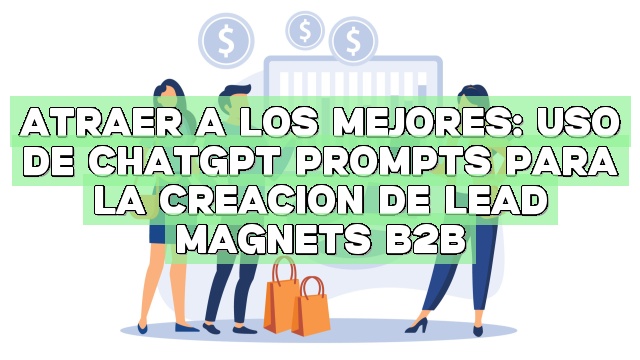 Atraer a los mejores: Uso de ChatGPT Prompts para la creación de Lead Magnets B2B