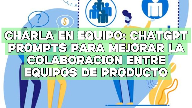 Charla en equipo: ChatGPT Prompts para mejorar la colaboración entre equipos de producto