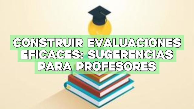Construir evaluaciones eficaces: Sugerencias para profesores