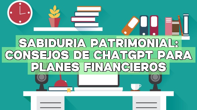 Sabiduría patrimonial: Consejos de ChatGPT para planes financieros